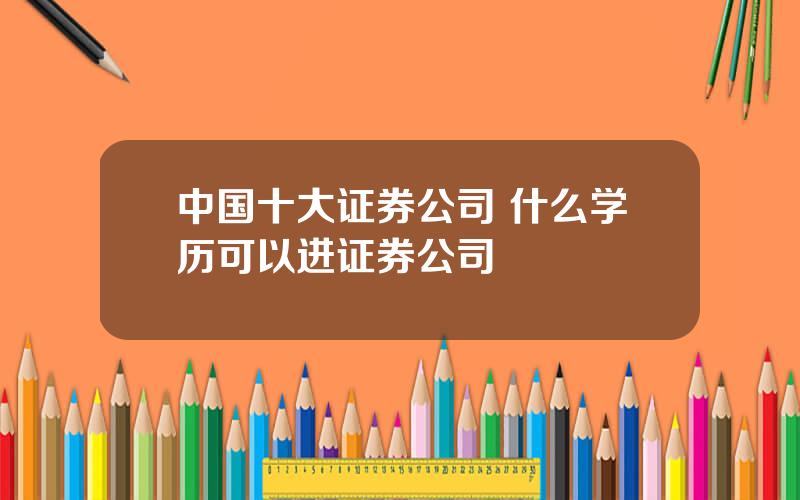 中国十大证券公司 什么学历可以进证券公司